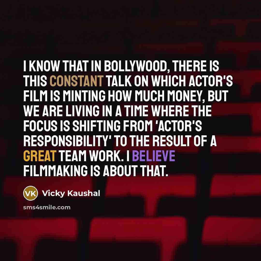 “I know that in Bollywood, there is this constant talk on which actor's film is minting how much money, but we are living in a time where the focus is shifting from 'actor's responsibility' to the result of a great team work. I believe filmmaking is about that.” quote by Vicky Kaushal