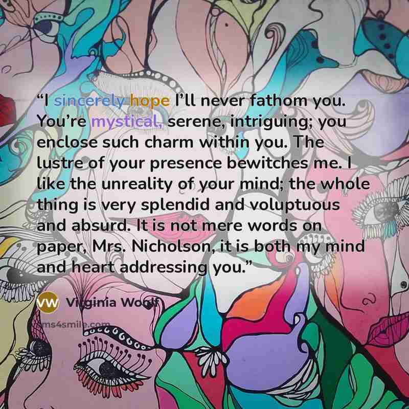 “I sincerely hope I’ll never fathom you. You’re mystical, serene, intriguing; you enclose such charm within you. The lustre of your presence bewitches me. I like the unreality of your mind; the whole thing is very splendid and voluptuous and absurd. It is not mere words on paper, Mrs. Nicholson, it…” quote by Virginia Woolf