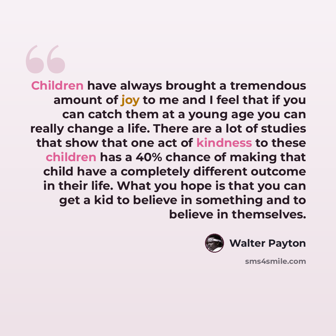 “Children have always brought a tremendous amount of joy to me and I feel that if you can catch them at a young age you can really change a life. There are a lot of studies that show that one act of kindness to these children has a 40% chance of making that child have a completely different outcome…” quote by Walter Payton