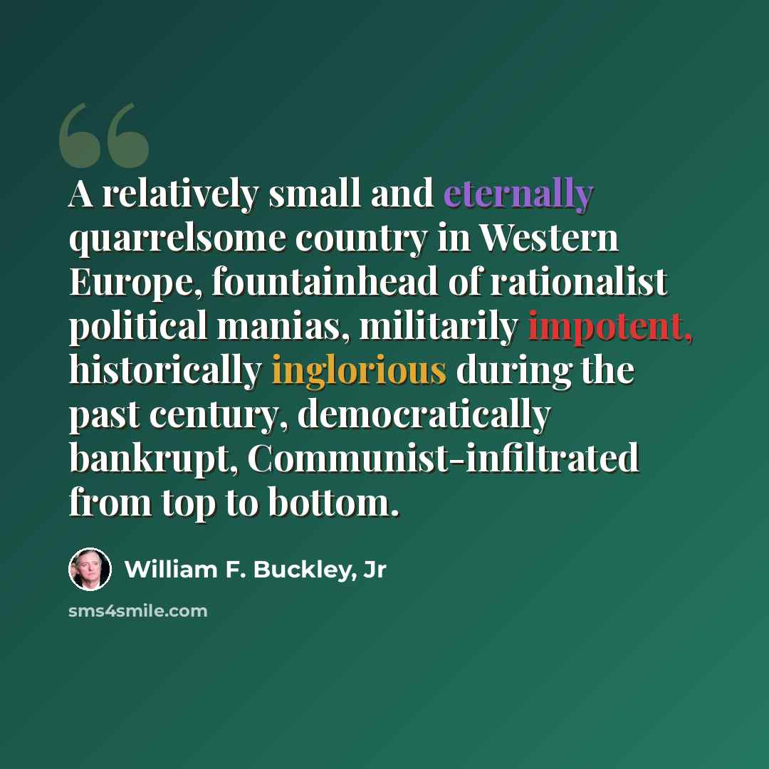 “A relatively small and eternally quarrelsome country in Western Europe, fountainhead of rationalist political manias, militarily impotent, historically inglorious during the past century, democratically bankrupt, Communist-infiltrated from top to bottom.” quote by William F. Buckley, Jr