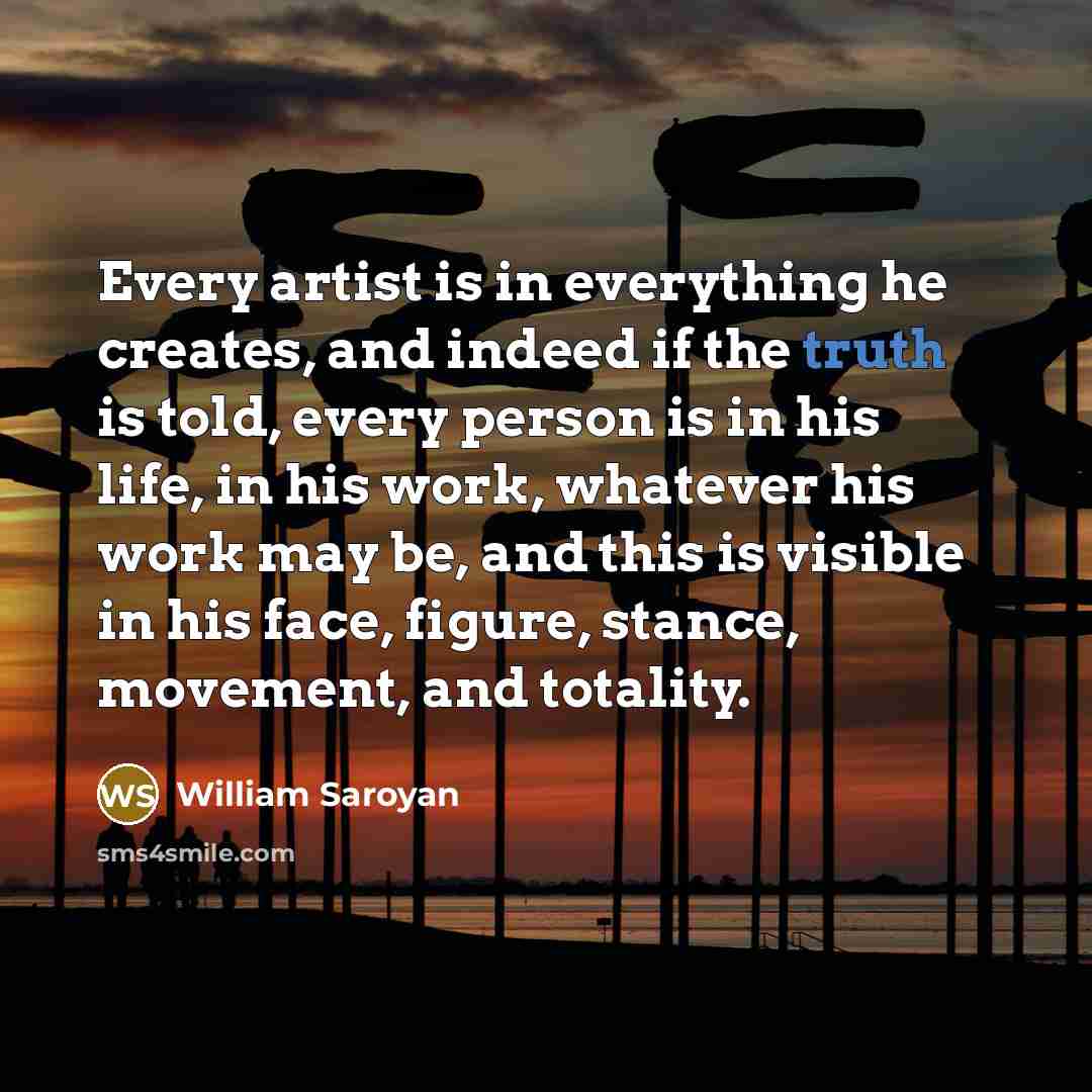 “Every artist is in everything he creates, and indeed if the truth is told, every person is in his life, in his work, whatever his work may be, and this is visible in his face, figure, stance, movement, and totality.” quote by William Saroyan