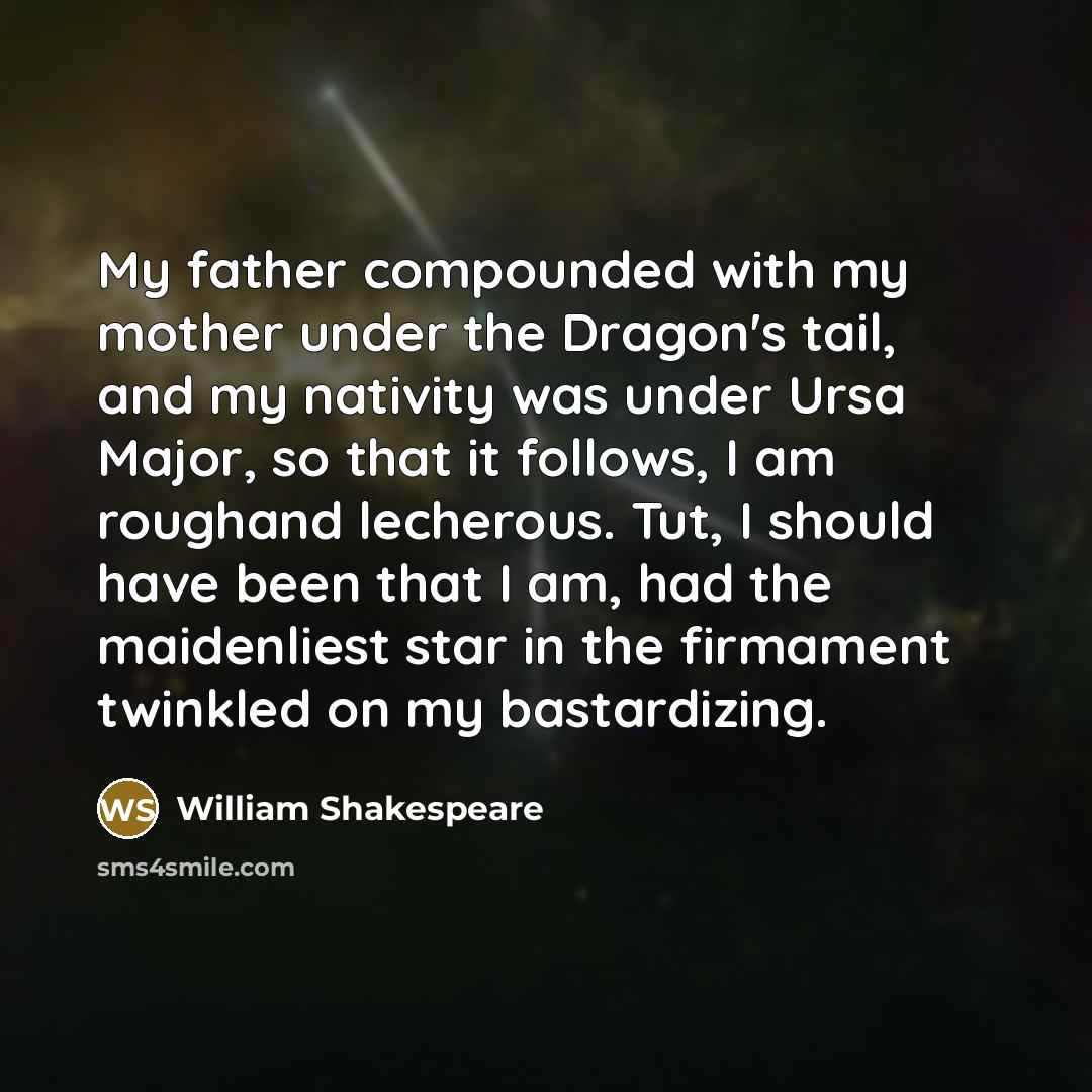 “My father compounded with my mother under the Dragon's tail, and my nativity was under Ursa Major, so that it follows, I am roughand lecherous. Tut, I should have been that I am, had the maidenliest star in the firmament twinkled on my bastardizing.” quote by William Shakespeare