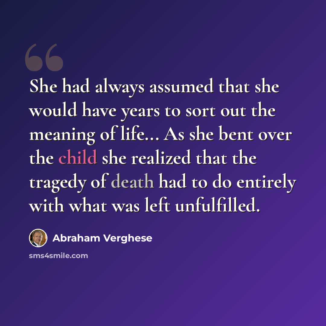 “She had always assumed that she would have years to sort out the meaning of life... As she bent over the child she realized that the tragedy of death had to do entirely with what was left unfulfilled.” quote by Abraham Verghese