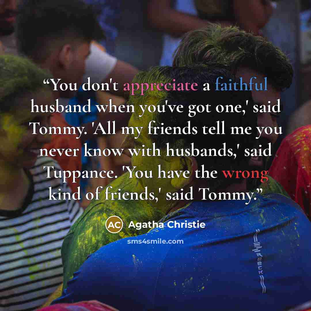 “You don't appreciate a faithful husband when you've got one,' said Tommy. 'All my friends tell me you never know with husbands,' said Tuppance. 'You have the wrong kind of friends,' said Tommy.” quote by Agatha Christie