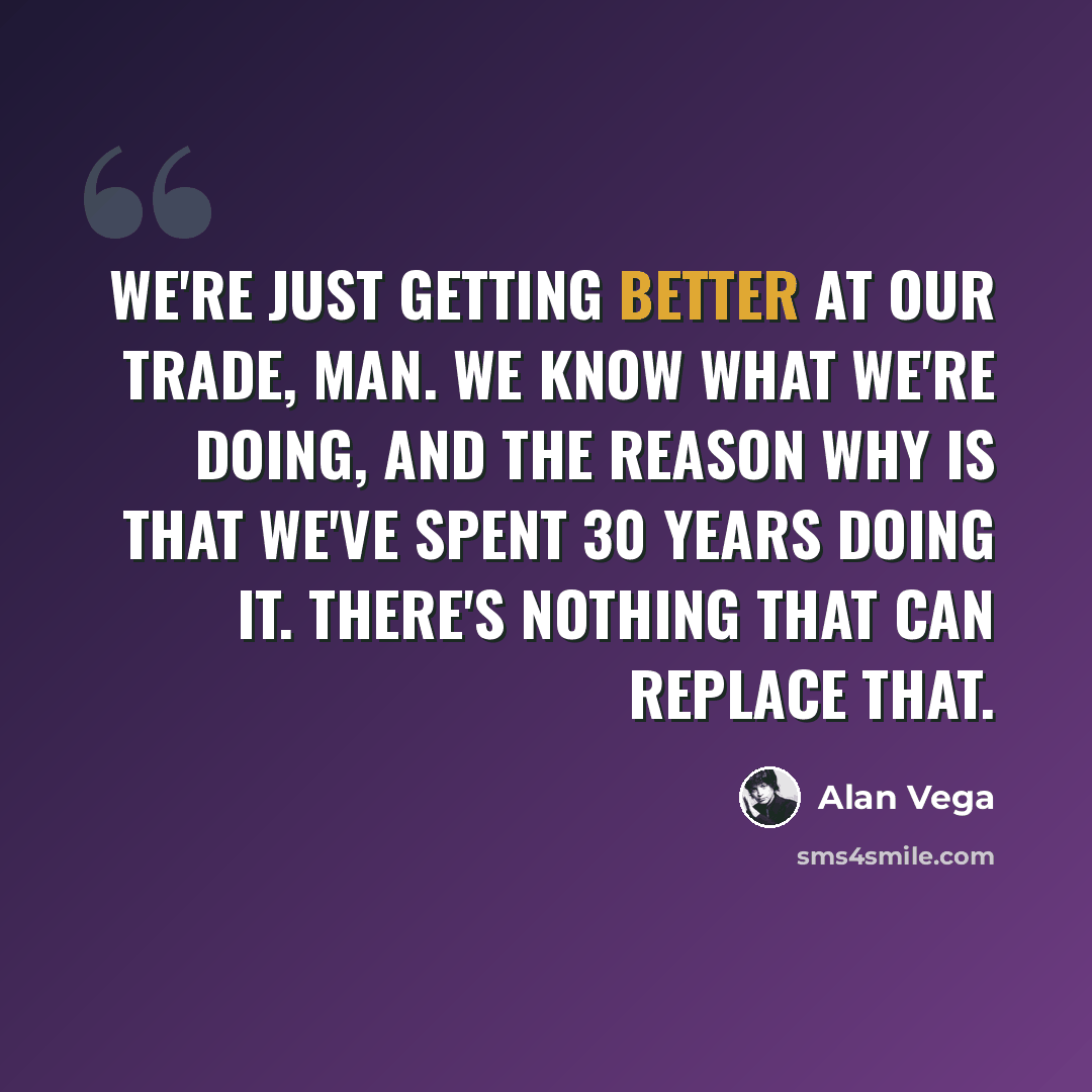 “We're just getting better at our trade, man. We know what we're doing, and the reason why is that we've spent 30 years doing it. There's nothing that can replace that.” quote by Alan Vega