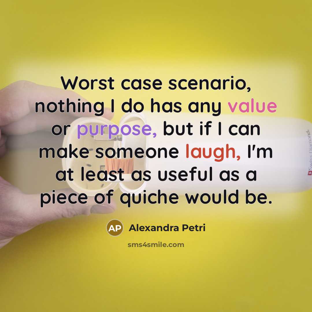 “Worst case scenario, nothing I do has any value or purpose, but if I can make someone laugh, I'm at least as useful as a piece of quiche would be.” quote by Alexandra Petri