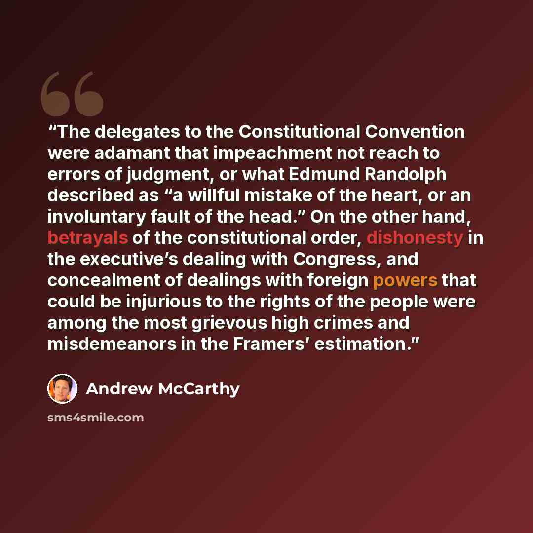 “The delegates to the Constitutional Convention were adamant that impeachment not reach to errors of judgment, or what Edmund Randolph described as “a willful mistake of the heart, or an involuntary fault of the head.” On the other hand, betrayals of the constitutional order, dishonesty in the…” quote by Andrew McCarthy