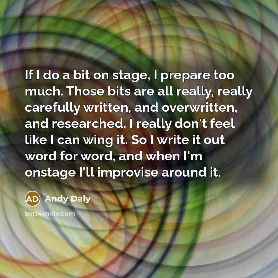 “If I do a bit on stage, I prepare too much. Those bits are all really, really carefully written, and overwritten, and researched. I really don't feel like I can wing it. So I write it out word for word, and when I'm onstage I'll improvise around it.” quote by Andy Daly
