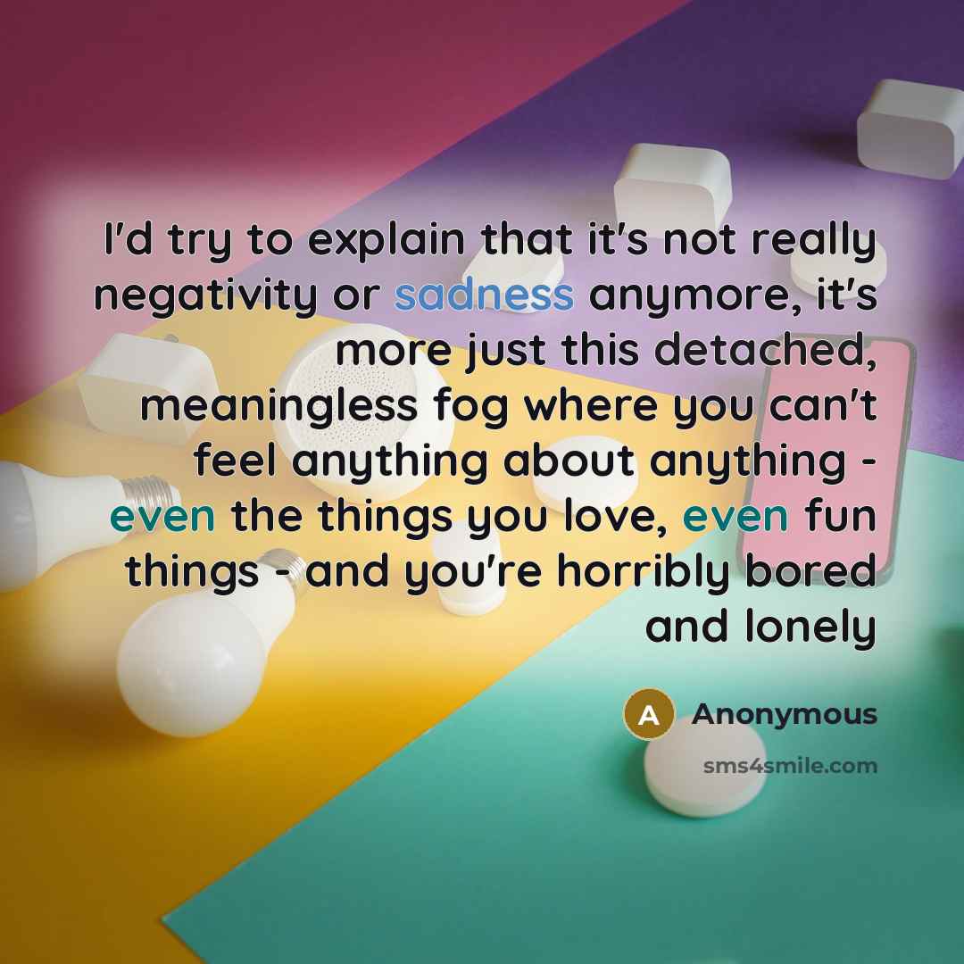 “I'd try to explain that it's not really negativity or sadness anymore, it's more just this detached, meaningless fog where you can't feel anything about anything - even the things you love, even fun things - and you're horribly bored and lonely” quote by Anonymous