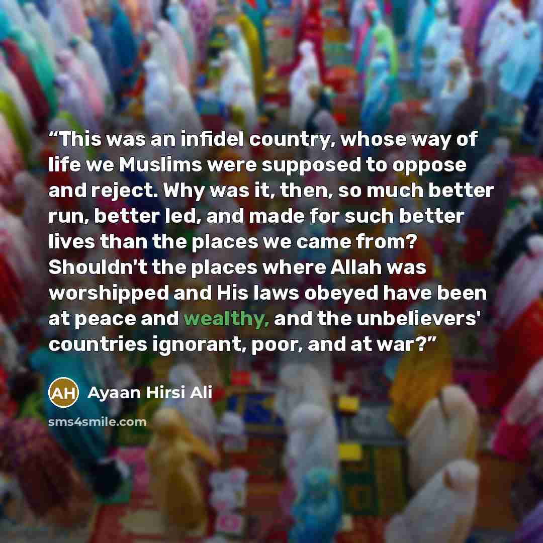 “This was an infidel country, whose way of life we Muslims were supposed to oppose and reject. Why was it, then, so much better run, better led, and made for such better lives than the places we came from? Shouldn't the places where Allah was worshipped and His laws obeyed have been at peace and…” quote by Ayaan Hirsi Ali
