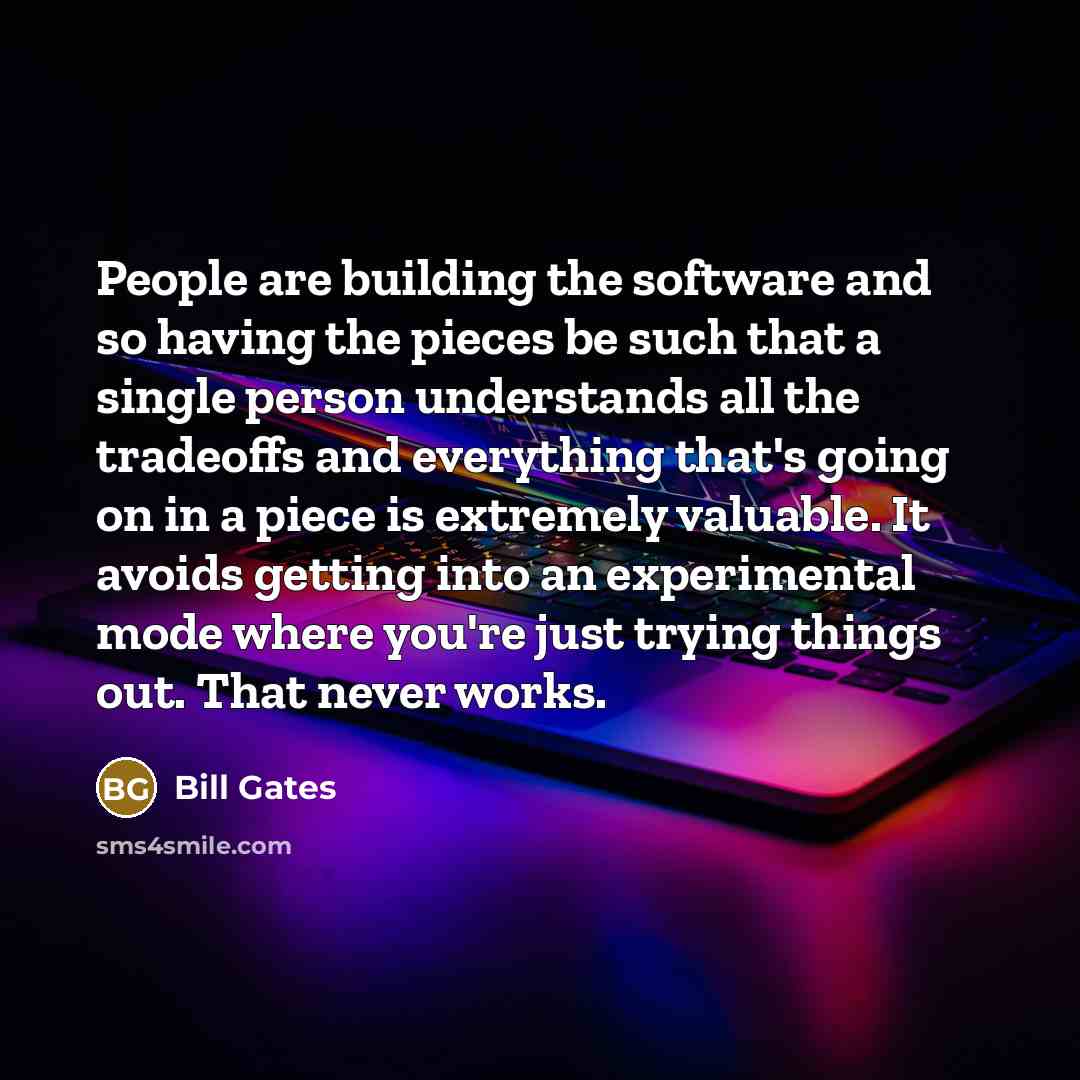 “People are building the software and so having the pieces be such that a single person understands all the tradeoffs and everything that's going on in a piece is extremely valuable. It avoids getting into an experimental mode where you're just trying things out. That never works.” quote by Bill Gates