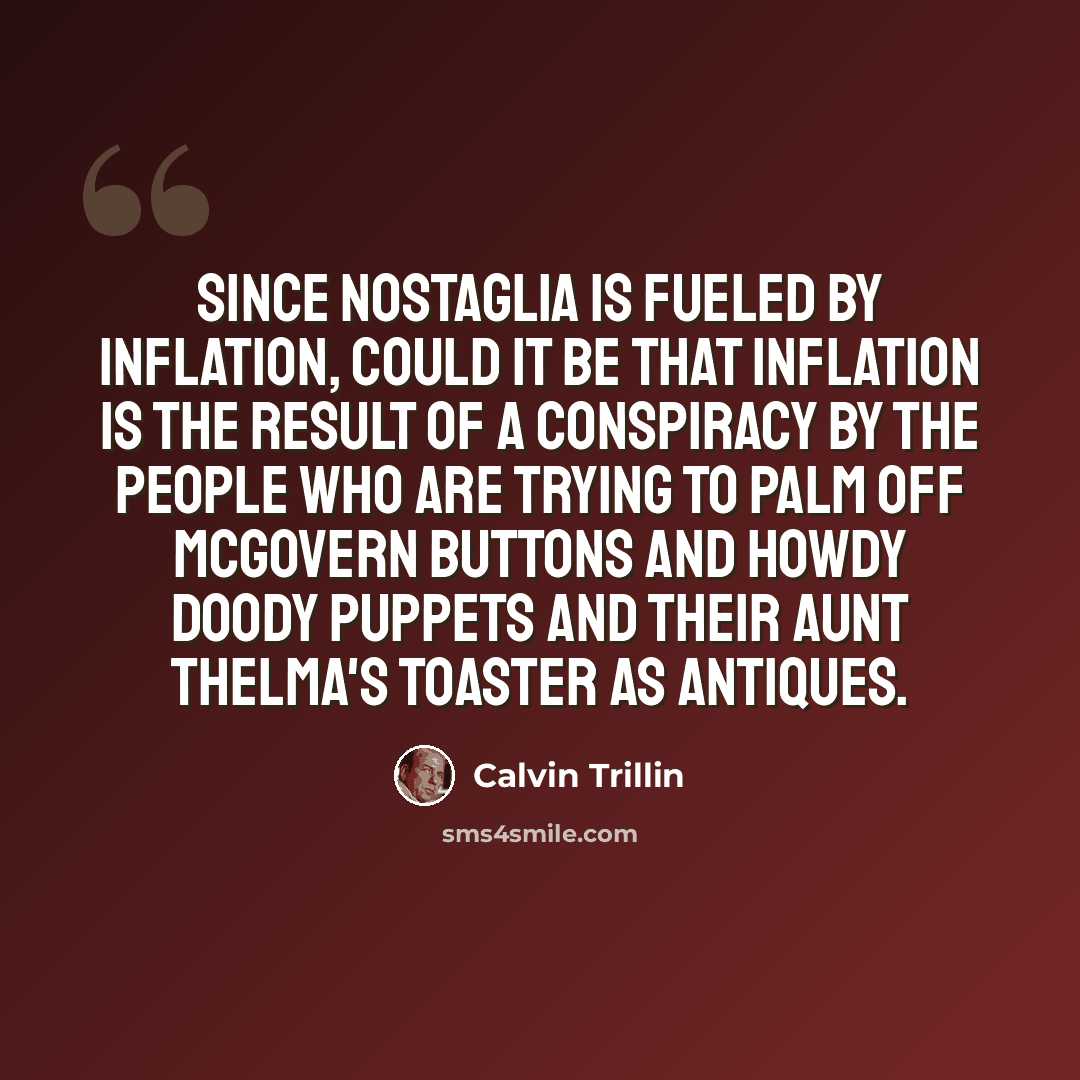 “Since nostaglia is fueled by inflation, could it be that inflation is the result of a conspiracy by the people who are trying to palm off McGovern buttons and Howdy Doody puppets and their Aunt Thelma's toaster as antiques.” quote by Calvin Trillin