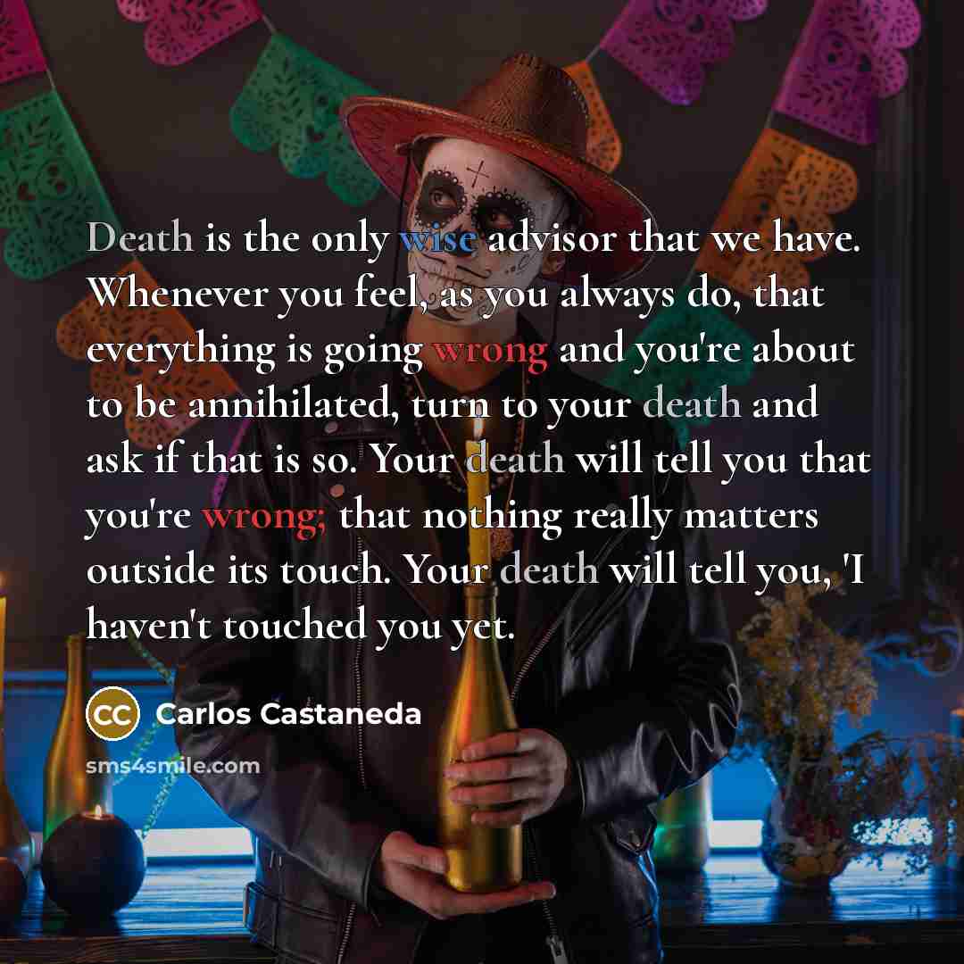 “Death is the only wise advisor that we have. Whenever you feel, as you always do, that everything is going wrong and you're about to be annihilated, turn to your death and ask if that is so. Your death will tell you that you're wrong; that nothing really matters outside its touch. Your death will…” quote by Carlos Castaneda