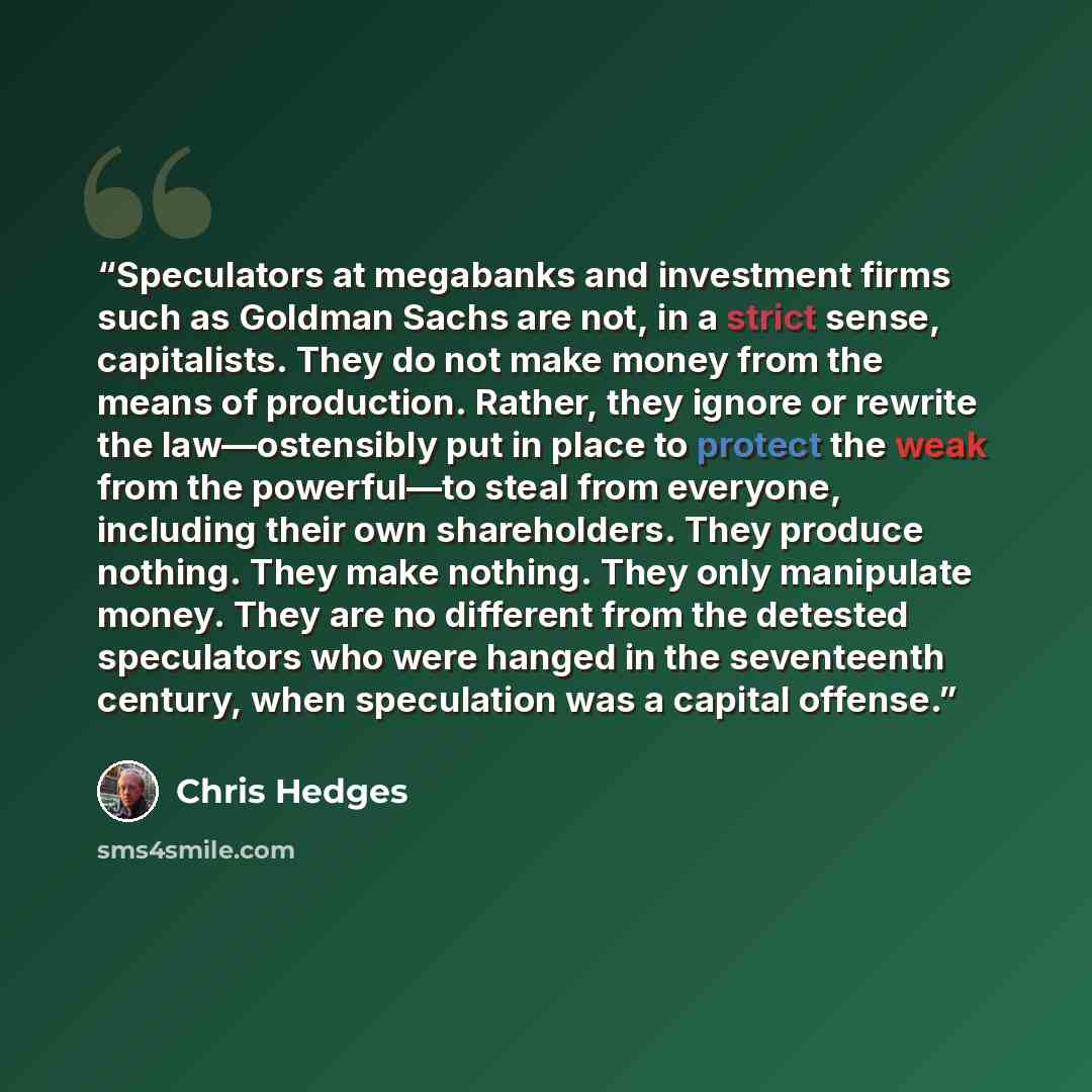 “Speculators at megabanks and investment firms such as Goldman Sachs are not, in a strict sense, capitalists. They do not make money from the means of production. Rather, they ignore or rewrite the law—ostensibly put in place to protect the weak from the powerful—to steal from everyone, including…” quote by Chris Hedges