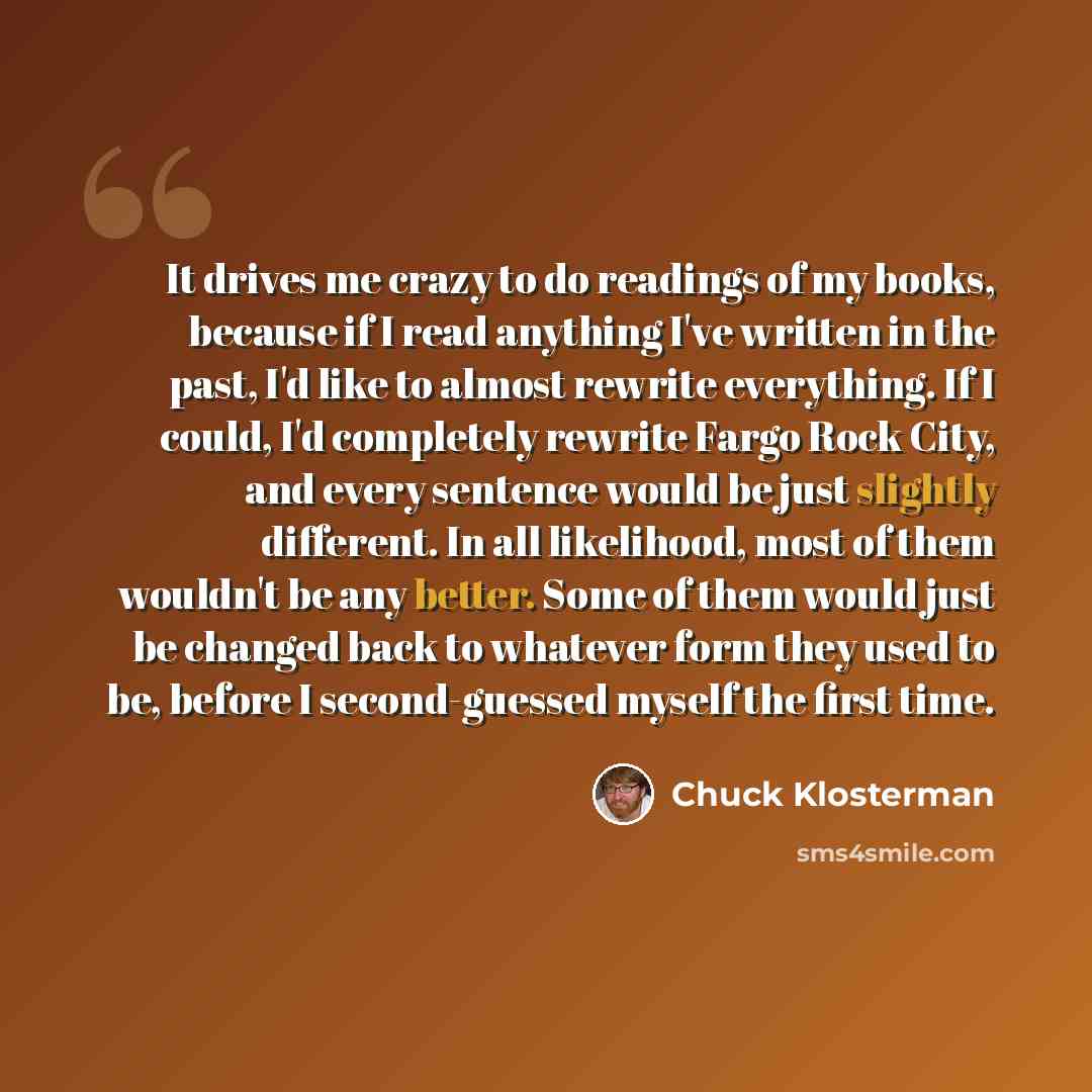“It drives me crazy to do readings of my books, because if I read anything I've written in the past, I'd like to almost rewrite everything. If I could, I'd completely rewrite Fargo Rock City, and every sentence would be just slightly different. In all likelihood, most of them wouldn't be any…” quote by Chuck Klosterman