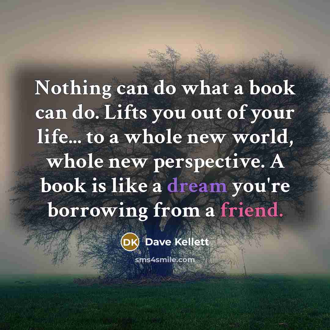 “Nothing can do what a book can do. Lifts you out of your life... to a whole new world, whole new perspective. A book is like a dream you're borrowing from a friend.” quote by Dave Kellett