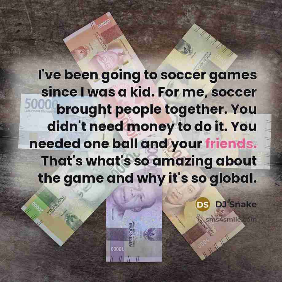 “I've been going to soccer games since I was a kid. For me, soccer brought people together. You didn't need money to do it. You needed one ball and your friends. That's what's so amazing about the game and why it's so global.” quote by DJ Snake