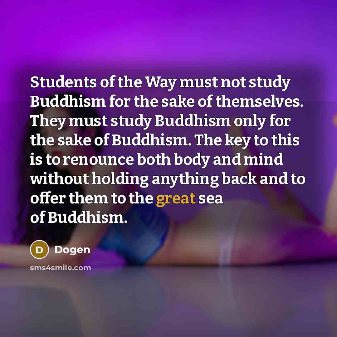 “Students of the Way must not study Buddhism for the sake of themselves. They must study Buddhism only for the sake of Buddhism. The key to this is to renounce both body and mind without holding anything back and to offer them to the great sea of Buddhism.” quote by Dogen