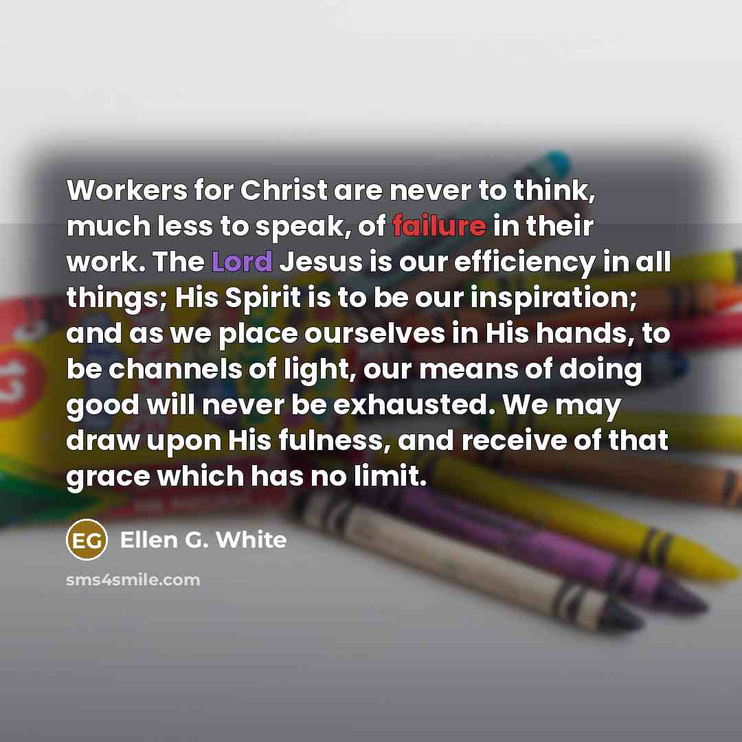 “Workers for Christ are never to think, much less to speak, of failure in their work. The Lord Jesus is our efficiency in all things; His Spirit is to be our inspiration; and as we place ourselves in His hands, to be channels of light, our means of doing good will never be exhausted. We may draw…” quote by Ellen G. White