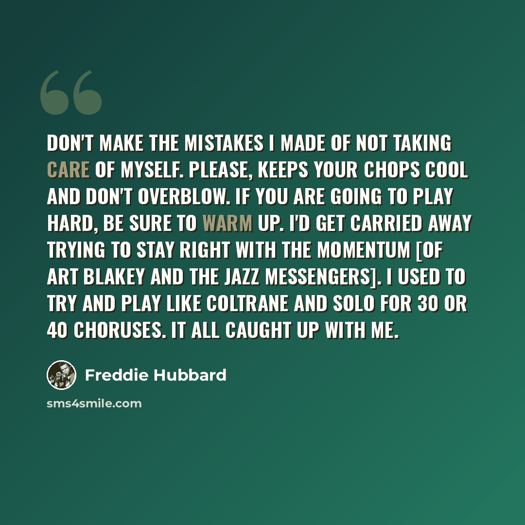 “Don't make the mistakes I made of not taking care of myself. Please, keeps your chops cool and don't overblow. If you are going to play hard, be sure to warm up. I'd get carried away trying to stay right with the momentum [of Art Blakey and the Jazz Messengers]. I used to try and play like…” quote by Freddie Hubbard
