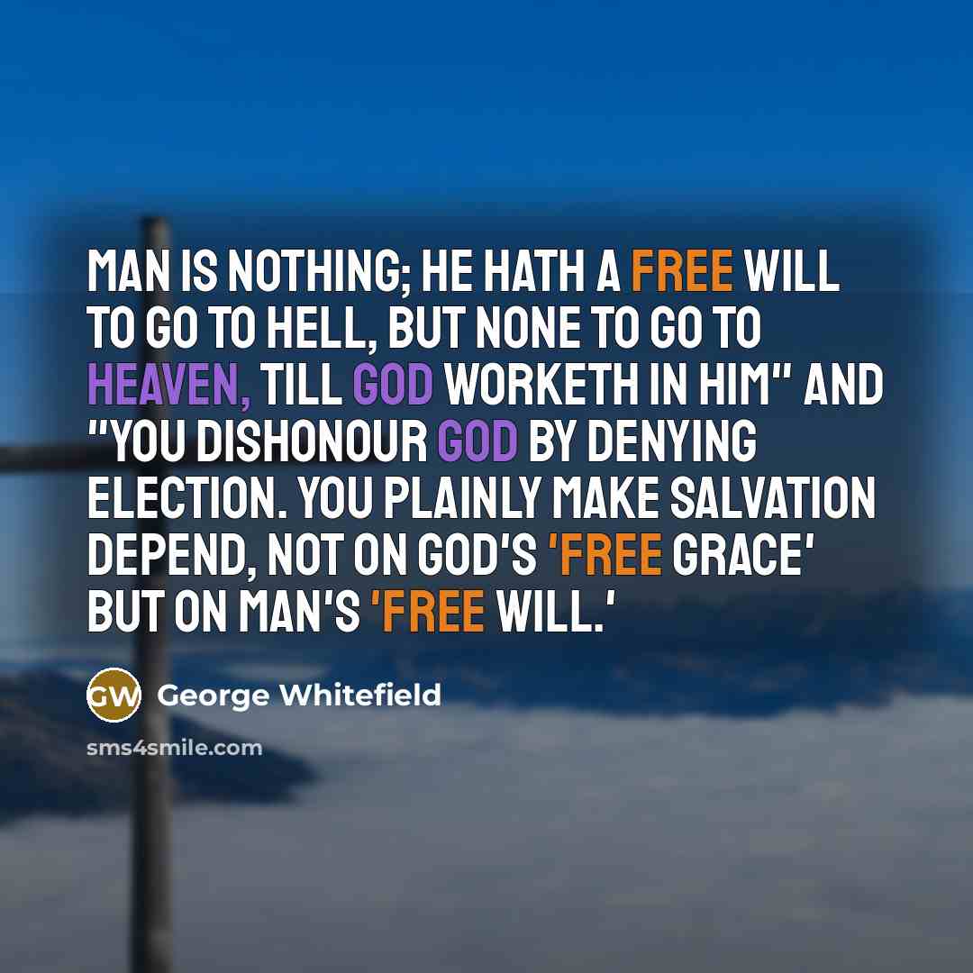 “Man is nothing; he hath a free will to go to hell, but none to go to heaven, till God worketh in him" and "you dishonour God by denying election. You plainly make salvation depend, not on God's 'free grace' but on Man's 'free will.'” quote by George Whitefield