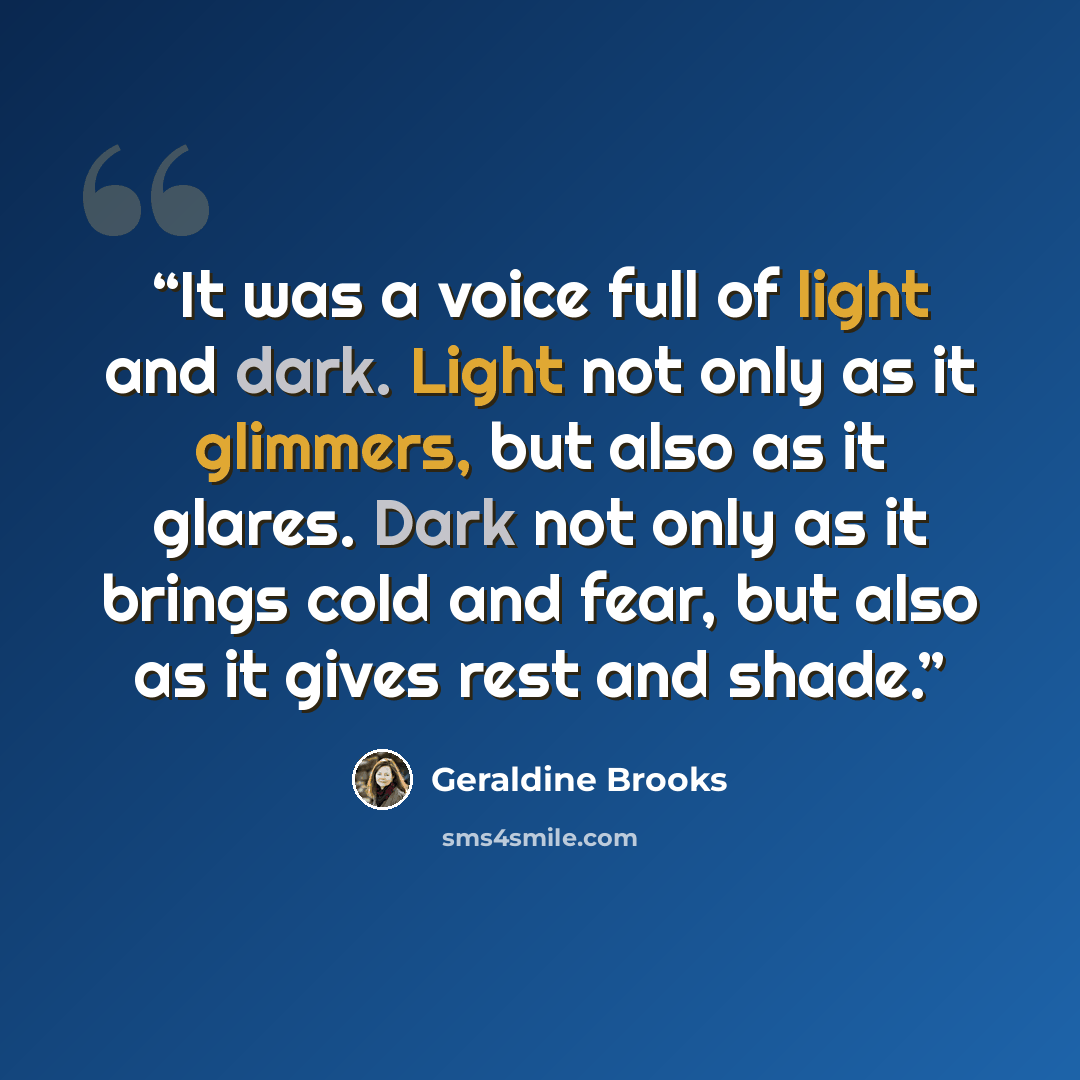 “It was a voice full of light and dark. Light not only as it glimmers, but also as it glares. Dark not only as it brings cold and fear, but also as it gives rest and shade.” quote by Geraldine Brooks