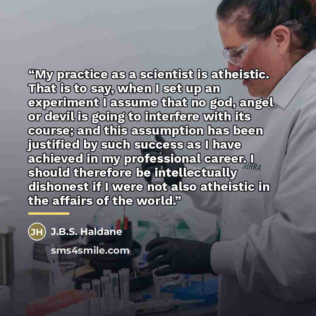 “My practice as a scientist is atheistic. That is to say, when I set up an experiment I assume that no god, angel or devil is going to interfere with its course; and this assumption has been justified by such success as I have achieved in my professional career. I should therefore be intellectually…” quote by J.B.S. Haldane