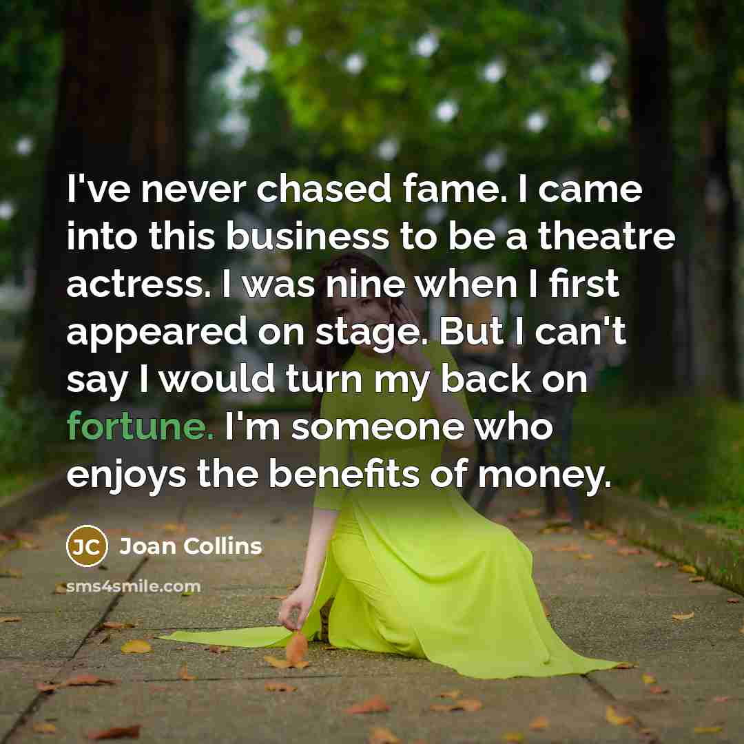 “I've never chased fame. I came into this business to be a theatre actress. I was nine when I first appeared on stage. But I can't say I would turn my back on fortune. I'm someone who enjoys the benefits of money.” quote by Joan Collins