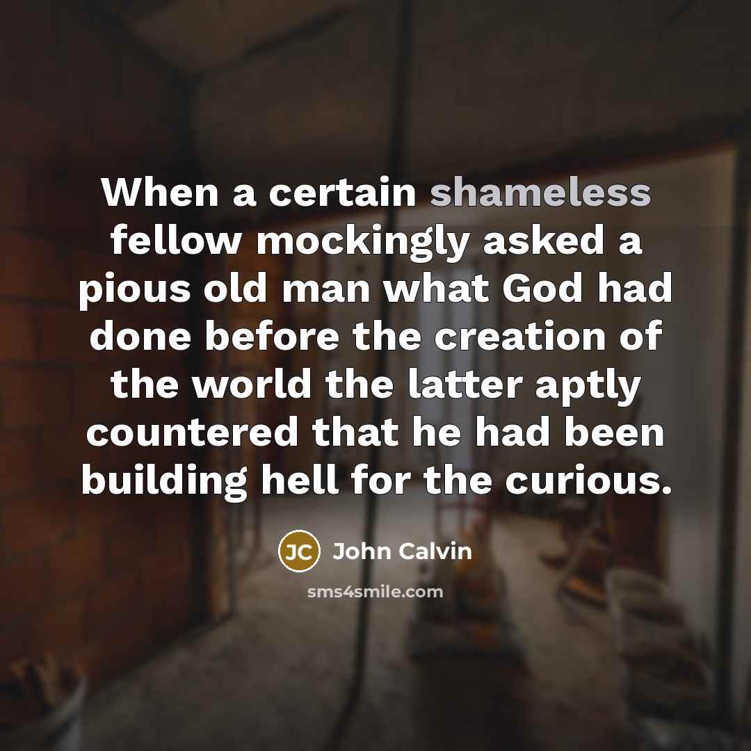 “When a certain shameless fellow mockingly asked a pious old man what God had done before the creation of the world the latter aptly countered that he had been building hell for the curious.” quote by John Calvin