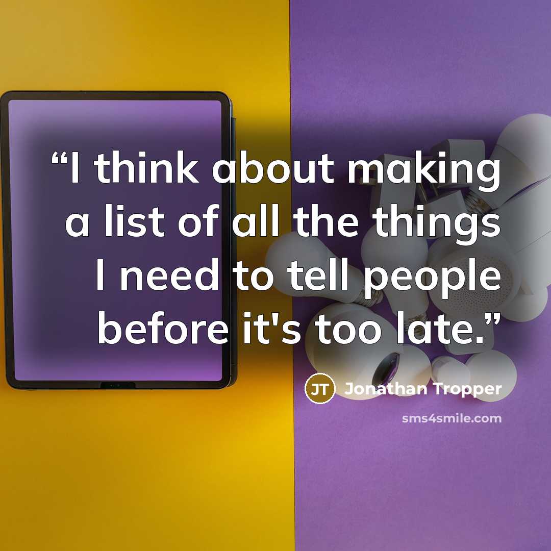 “I think about making a list of all the things I need to tell people before it's too late.” quote by Jonathan Tropper