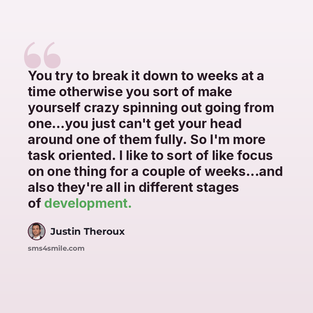 “You try to break it down to weeks at a time otherwise you sort of make yourself crazy spinning out going from one…you just can't get your head around one of them fully. So I'm more task oriented. I like to sort of like focus on one thing for a couple of weeks...and also they're all in different…” quote by Justin Theroux