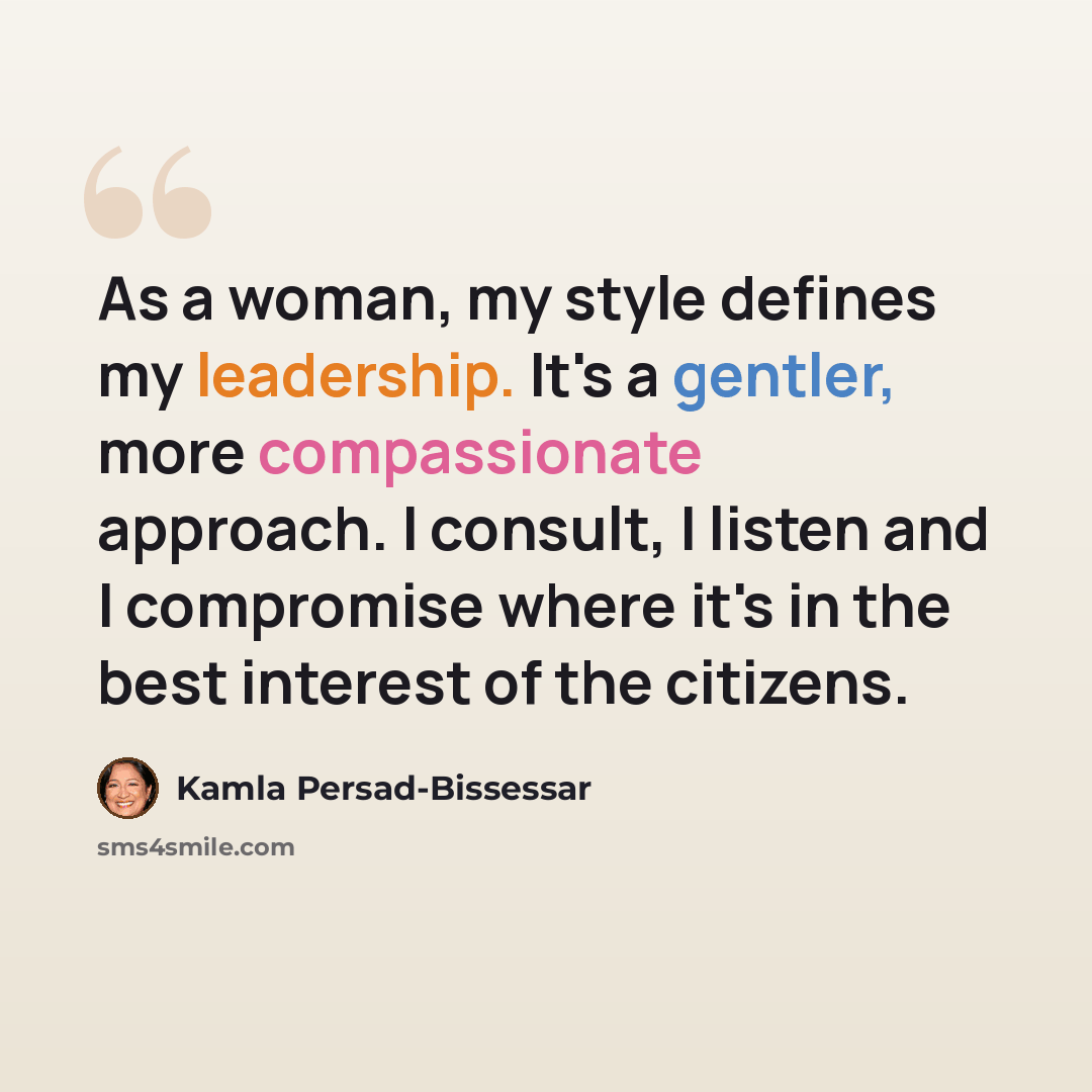 “As a woman, my style defines my leadership. It's a gentler, more compassionate approach. I consult, I listen and I compromise where it's in the best interest of the citizens.” quote by Kamla Persad-Bissessar
