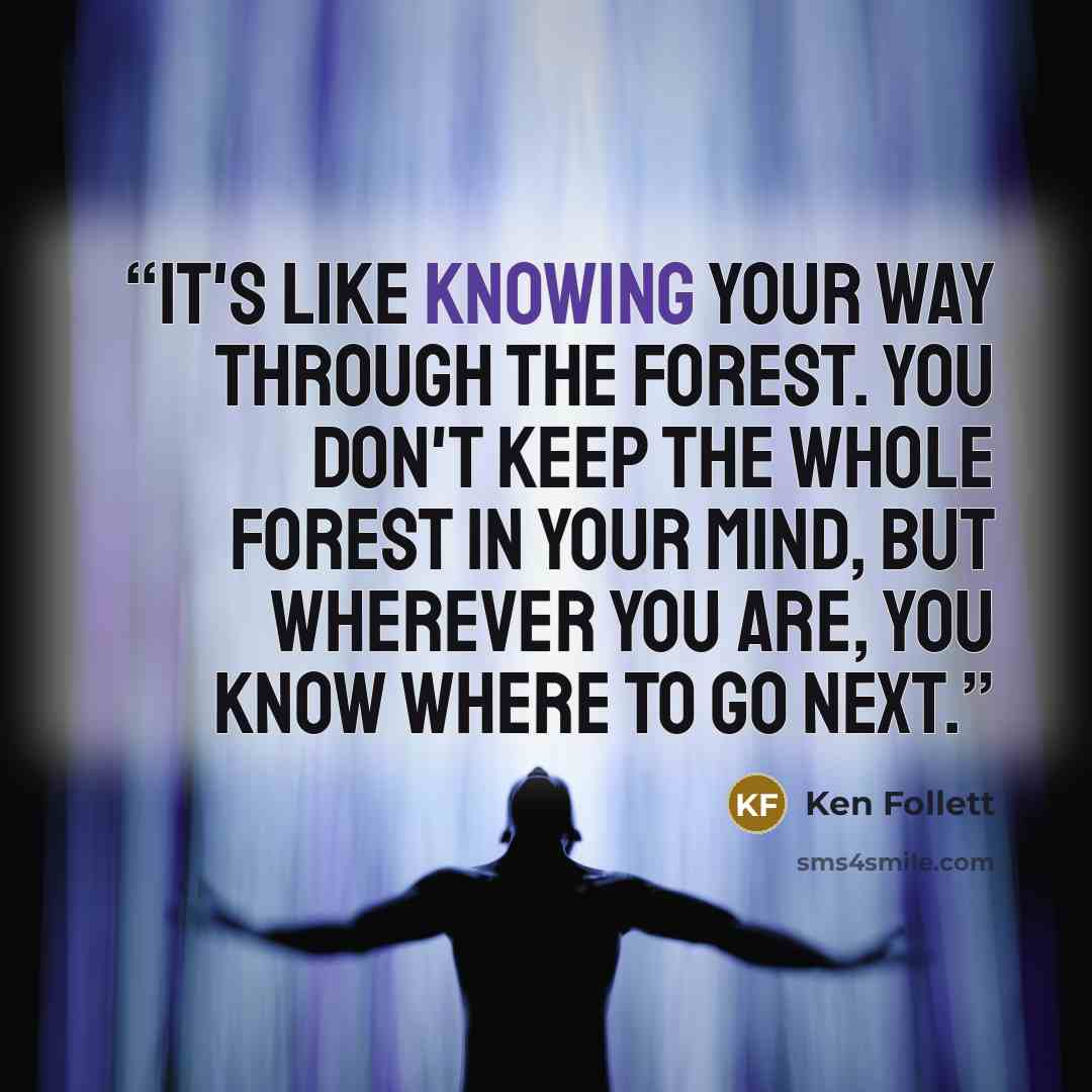 “It's like knowing your way through the forest. You don't keep the whole forest in your mind, but wherever you are, you know where to go next.” quote by Ken Follett
