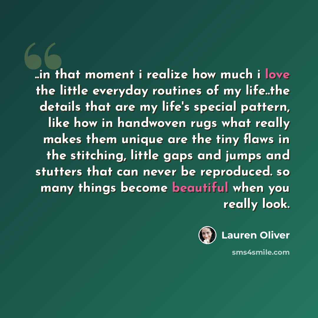 “..in that moment i realize how much i love the little everyday routines of my life..the details that are my life's special pattern, like how in handwoven rugs what really makes them unique are the tiny flaws in the stitching, little gaps and jumps and stutters that can never be reproduced. so many…” quote by Lauren Oliver