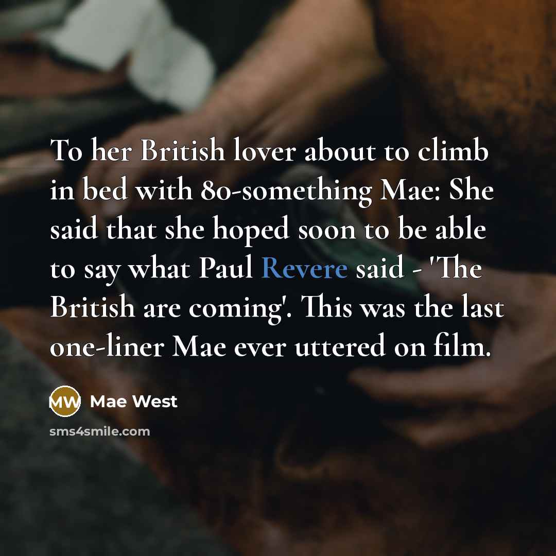 “To her British lover about to climb in bed with 80-something Mae: She said that she hoped soon to be able to say what Paul Revere said - 'The British are coming'. This was the last one-liner Mae ever uttered on film.” quote by Mae West