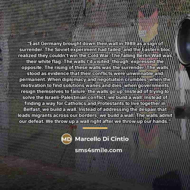 “East Germany brought down their wall in 1989 as a sign of surrender. The Soviet experiment had failed, and the Eastern bloc realized they couldn't win the Cold War. The falling Berlin Wall was their white flag. The walls I'd visited, though, expressed the opposite. The rising of these walls was…” quote by Marcello Di Cintio