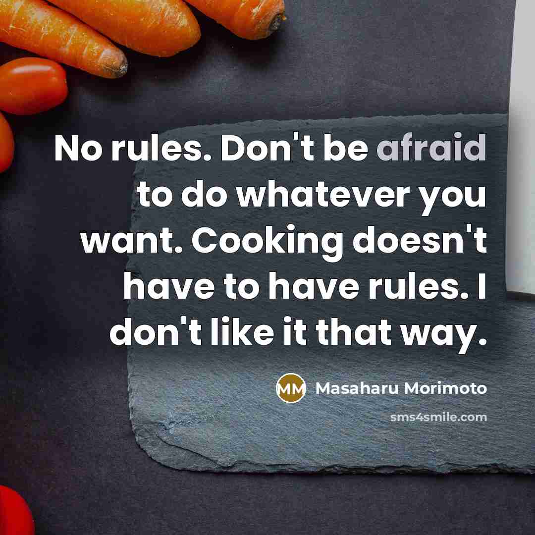 “No rules. Don't be afraid to do whatever you want. Cooking doesn't have to have rules. I don't like it that way.” quote by Masaharu Morimoto