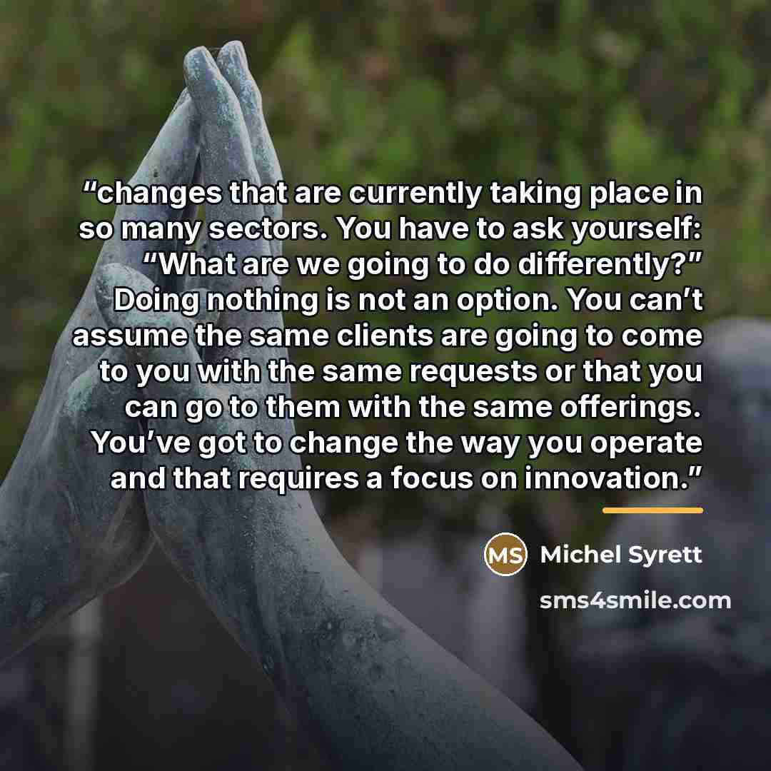 “changes that are currently taking place in so many sectors. You have to ask yourself: “What are we going to do differently?” Doing nothing is not an option. You can’t assume the same clients are going to come to you with the same requests or that you can go to them with the same offerings. You’ve…” quote by Michel Syrett