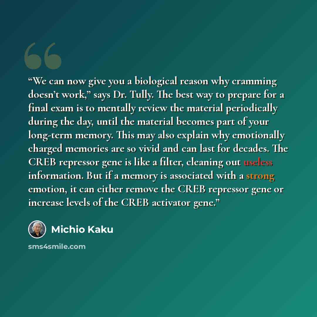 “We can now give you a biological reason why cramming doesn’t work,” says Dr. Tully. The best way to prepare for a final exam is to mentally review the material periodically during the day, until the material becomes part of your long-term memory. This may also explain why emotionally charged…” quote by Michio Kaku