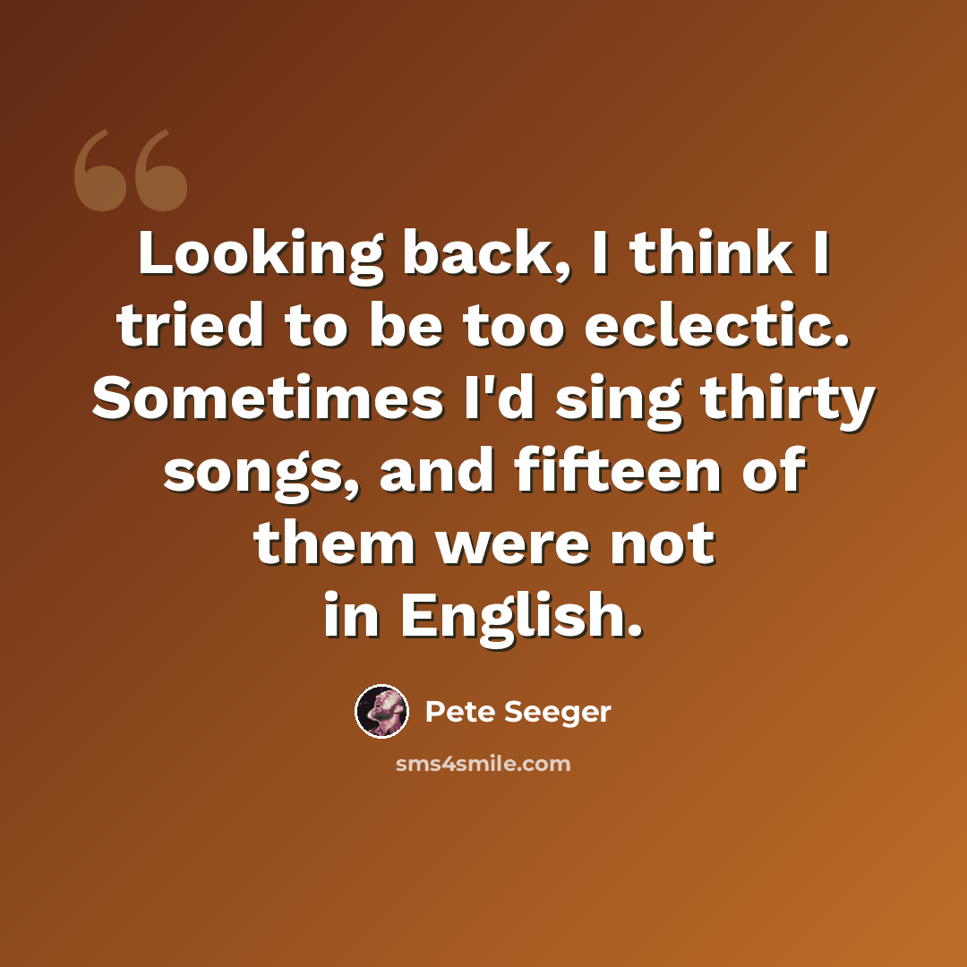 “Looking back, I think I tried to be too eclectic. Sometimes I'd sing thirty songs, and fifteen of them were not in English.” quote by Pete Seeger