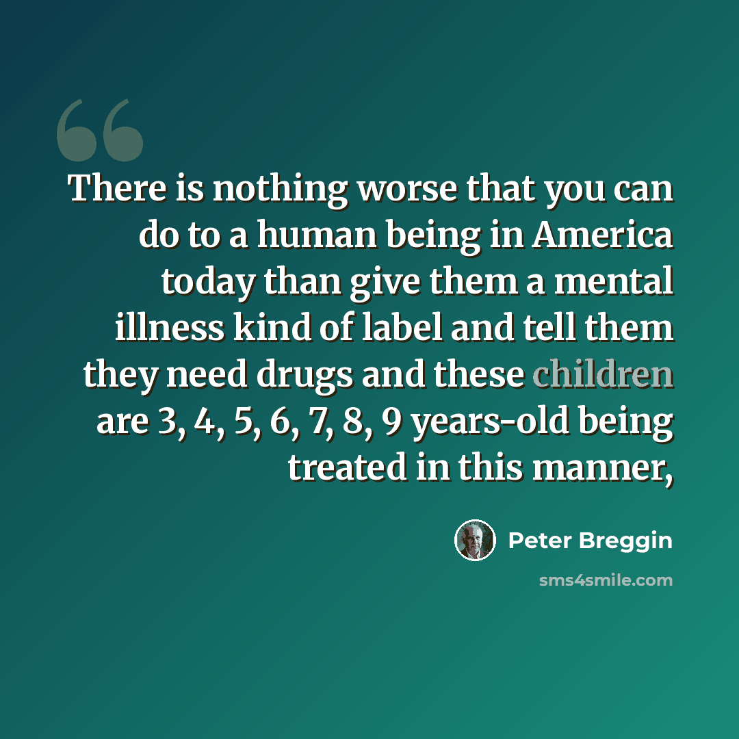 “There is nothing worse that you can do to a human being in America today than give them a mental illness kind of label and tell them they need drugs and these children are 3, 4, 5, 6, 7, 8, 9 years-old being treated in this manner,” quote by Peter Breggin