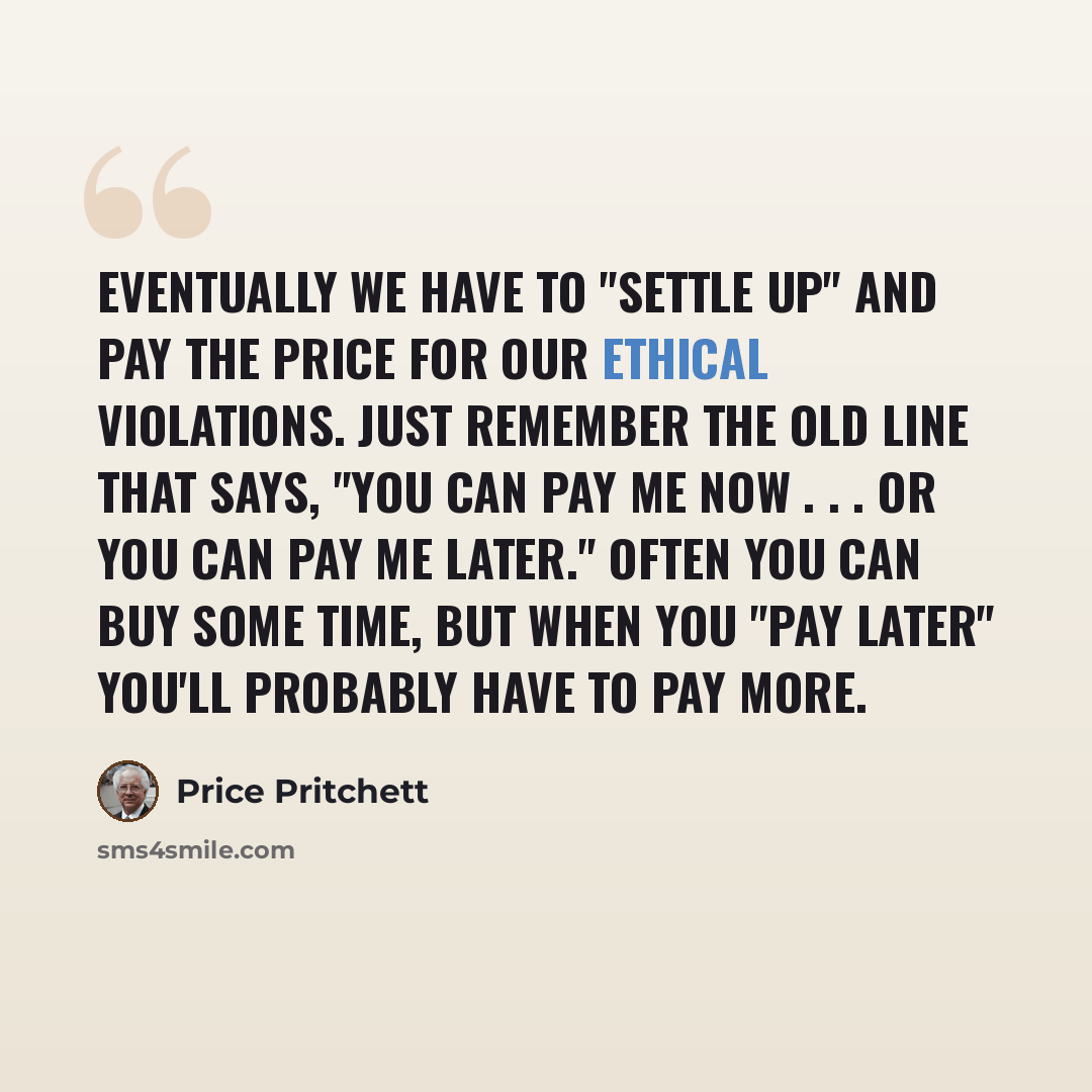 “Eventually we have to "settle up" and pay the price for our ethical violations. Just remember the old line that says, "You can pay me now . . . or you can pay me later." Often you can buy some time, but when you "pay later" you'll probably have to pay more.” quote by Price Pritchett