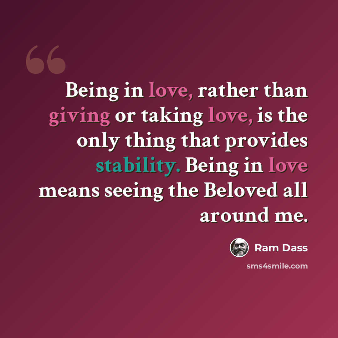 “Being in love, rather than giving or taking love, is the only thing that provides stability. Being in love means seeing the Beloved all around me.” quote by Ram Dass