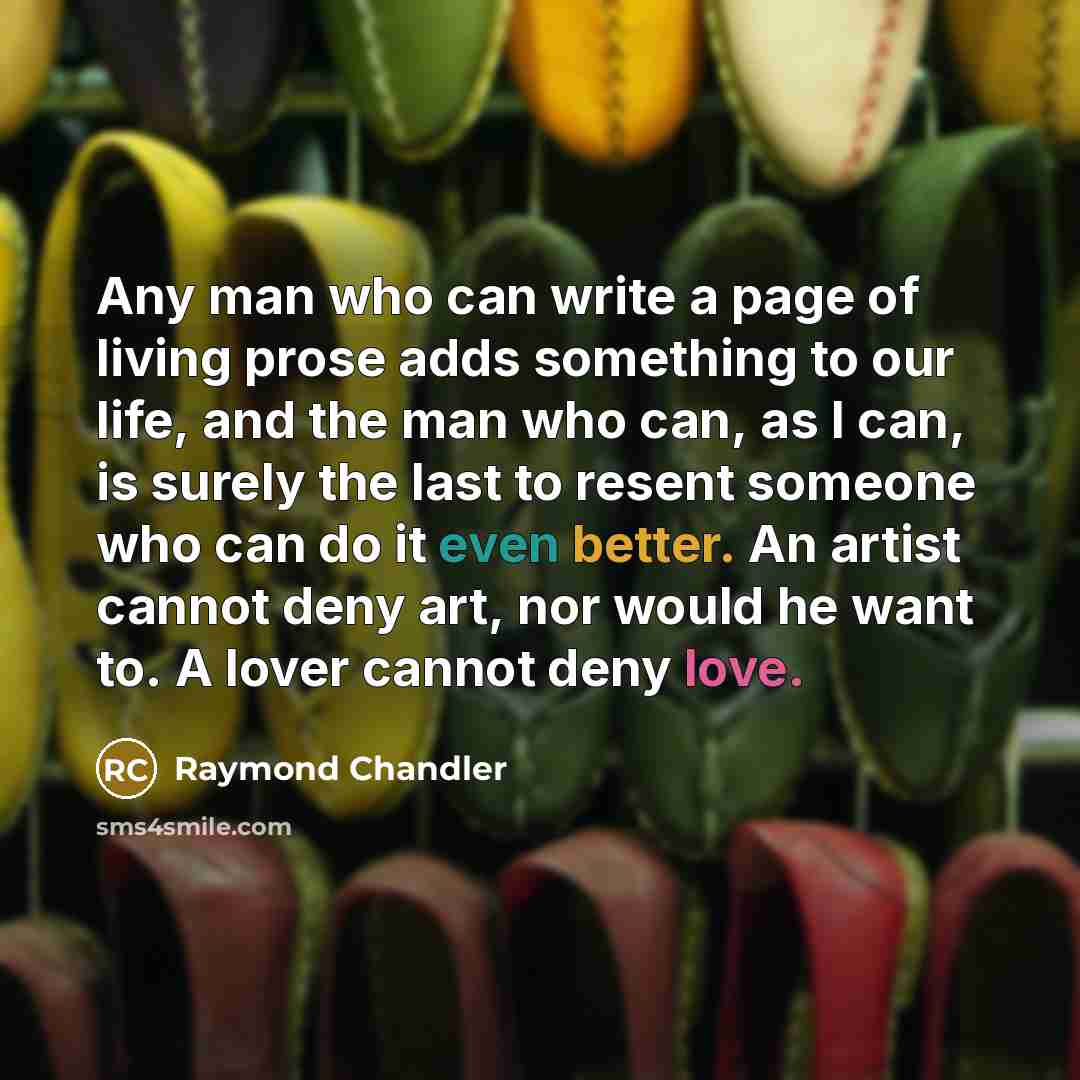 “Any man who can write a page of living prose adds something to our life, and the man who can, as I can, is surely the last to resent someone who can do it even better. An artist cannot deny art, nor would he want to. A lover cannot deny love.” quote by Raymond Chandler