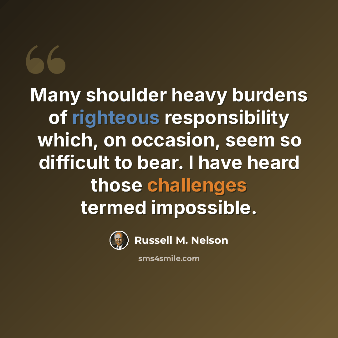 “Many shoulder heavy burdens of righteous responsibility which, on occasion, seem so difficult to bear. I have heard those challenges termed impossible.” quote by Russell M. Nelson