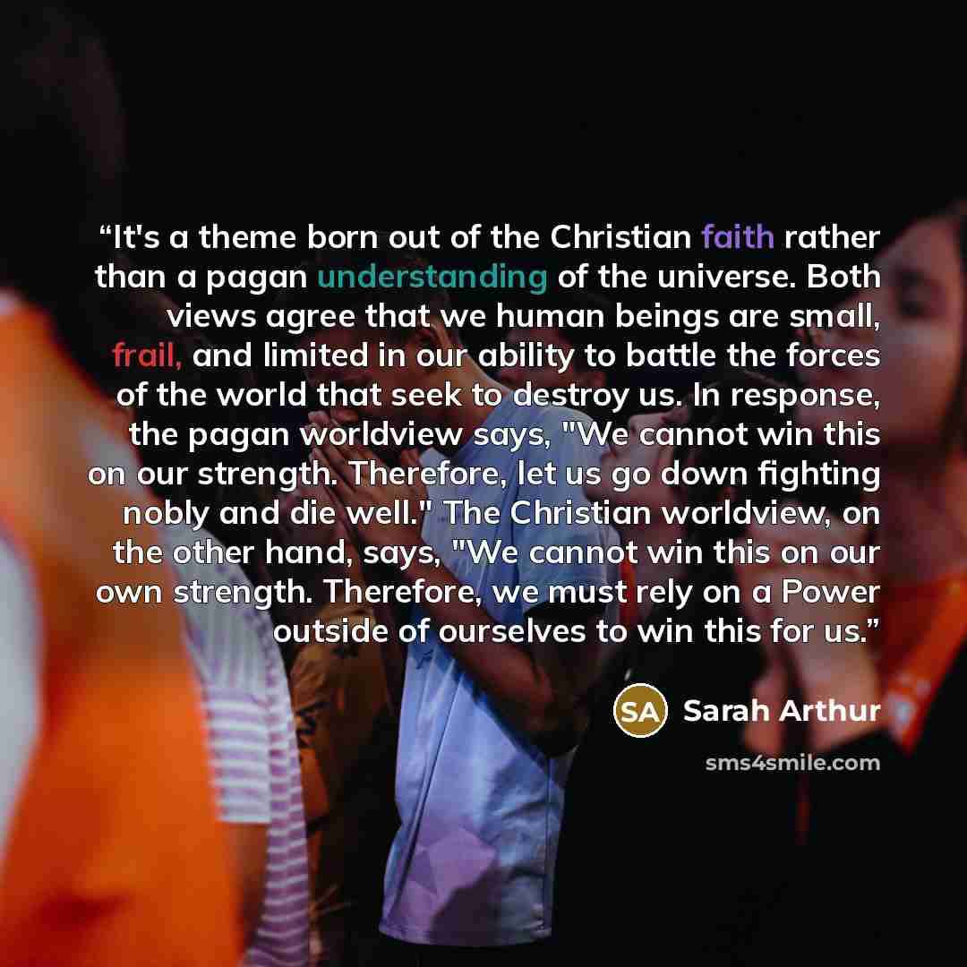 “It's a theme born out of the Christian faith rather than a pagan understanding of the universe. Both views agree that we human beings are small, frail, and limited in our ability to battle the forces of the world that seek to destroy us. In response, the pagan worldview says, "We cannot win this…” quote by Sarah Arthur