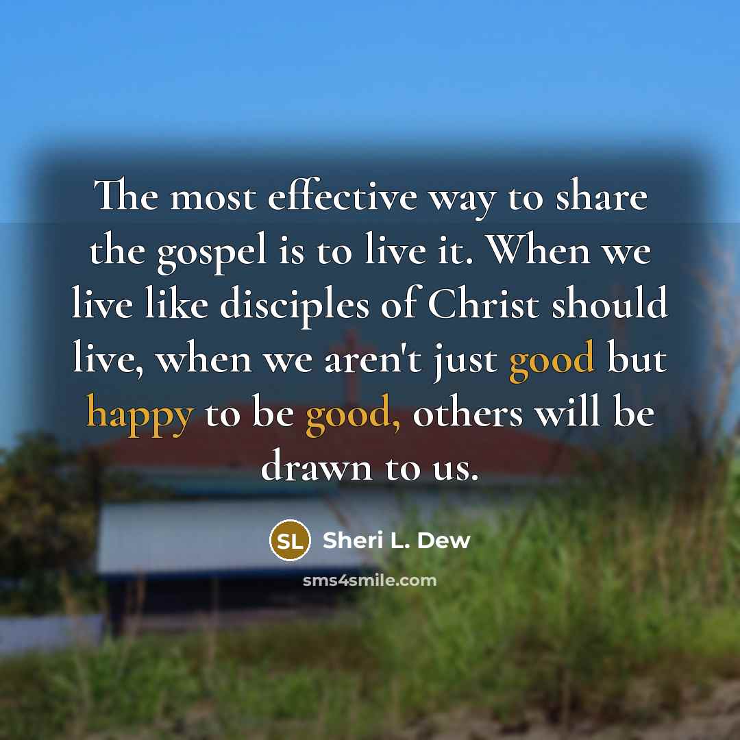 “The most effective way to share the gospel is to live it. When we live like disciples of Christ should live, when we aren't just good but happy to be good, others will be drawn to us.” quote by Sheri L. Dew