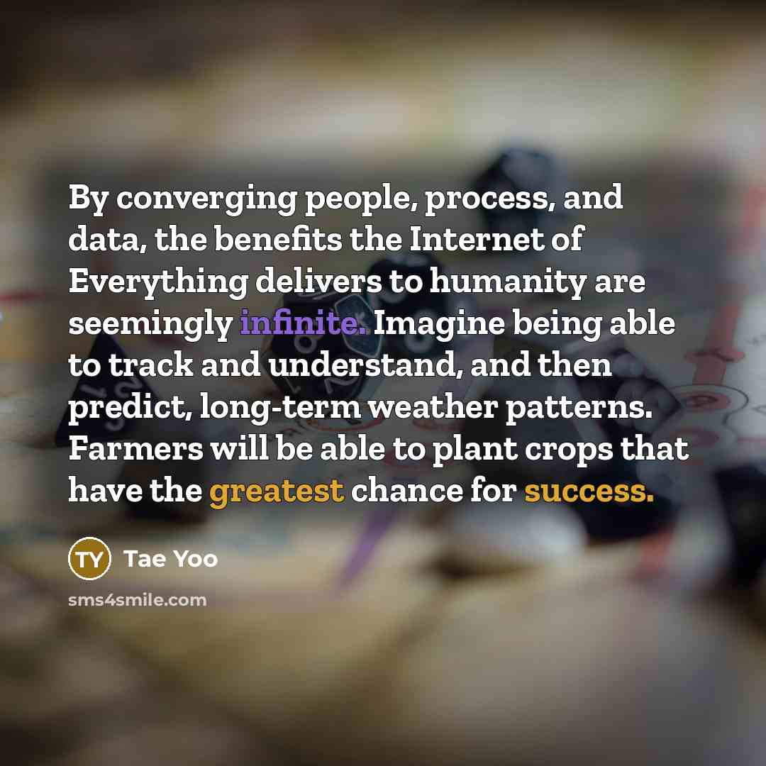 “By converging people, process, and data, the benefits the Internet of Everything delivers to humanity are seemingly infinite. Imagine being able to track and understand, and then predict, long-term weather patterns. Farmers will be able to plant crops that have the greatest chance for success.” quote by Tae Yoo