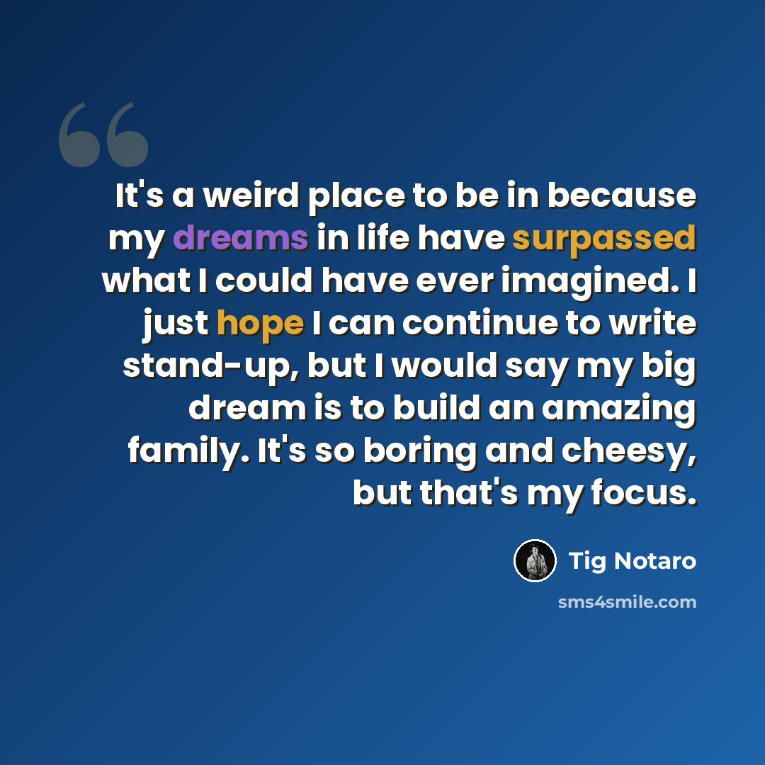 “It's a weird place to be in because my dreams in life have surpassed what I could have ever imagined. I just hope I can continue to write stand-up, but I would say my big dream is to build an amazing family. It's so boring and cheesy, but that's my focus.” quote by Tig Notaro