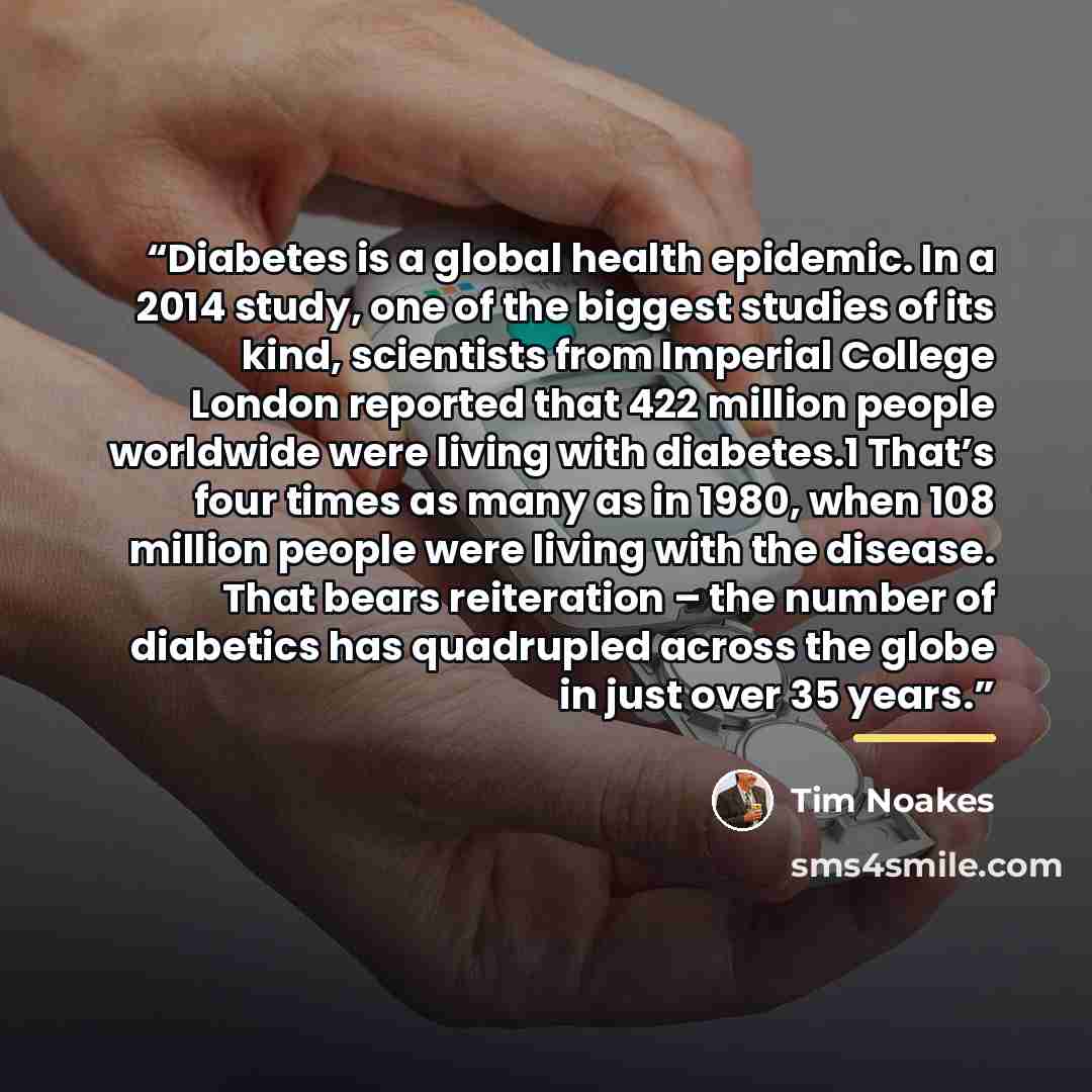 “Diabetes is a global health epidemic. In a 2014 study, one of the biggest studies of its kind, scientists from Imperial College London reported that 422 million people worldwide were living with diabetes.1 That’s four times as many as in 1980, when 108 million people were living with the disease…” quote by Tim Noakes